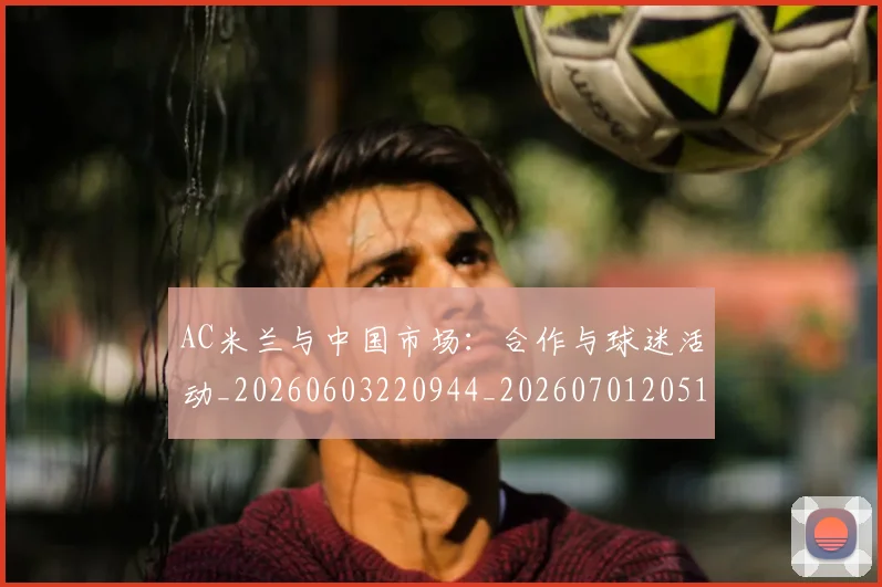 AC米兰与中国市场：合作与球迷活动_20260603220944_20260701205120